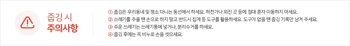 ※줍깅 시 주의사항
                    ①줍깅은 우리동네 및 평소 다니는 동선에서 하세요. 하천가나 외진 곳 등에 절대 혼자 이동하지 마세요.
                    ②쓰레기를 주울 땐 손으로 하지 말고 반드시 집게 등 도구를 활용하세요. 도구가 없을 땐 줍깅 기록만 남겨 주세요.
                    ③주운 쓰레기는 쓰레기통에 넣거나, 분리수거를 하세요.
                    ④줍깅 후에는 꼭 비누로 손을 씻으세요.