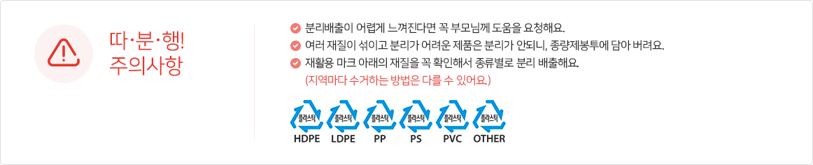 ※따.분.행! 시 주의사항 *분리배출이 어렵게 느껴진다면 꼭 부모님께 도움을 요청해요. *여러 재질이 섞이고 분리가 어려운 제품은 분리가 안되니, 종량제봉투에 담아 버려요. *재활용 마크 아래의 재질을 꼭 확인해서 종류별로 분리 배출해요. (지역마다 수거하는 방법은 다를 수 있어요.) *플라스틱 HDPE, 플라스틱 LDPE, 플라스틱 PP, 플라스틱 PS, 플라스틱 PVC, 플라스틱 OTHER