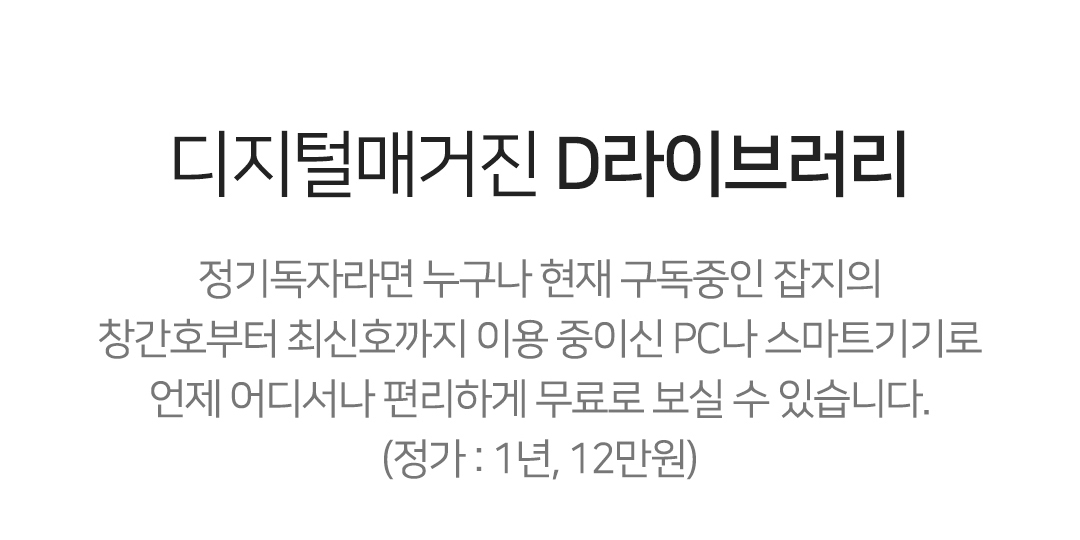 디지털매거진 D라이브러리 정기독자라면 누구나 현재 구독중인 잡지의
창간호부터 최신호까지 이용 중이신 PC나 스마트기기로
언제 어디서나 편리하게 무료로 보실 수 있습니다.
(정가 : 1년, 12만원)