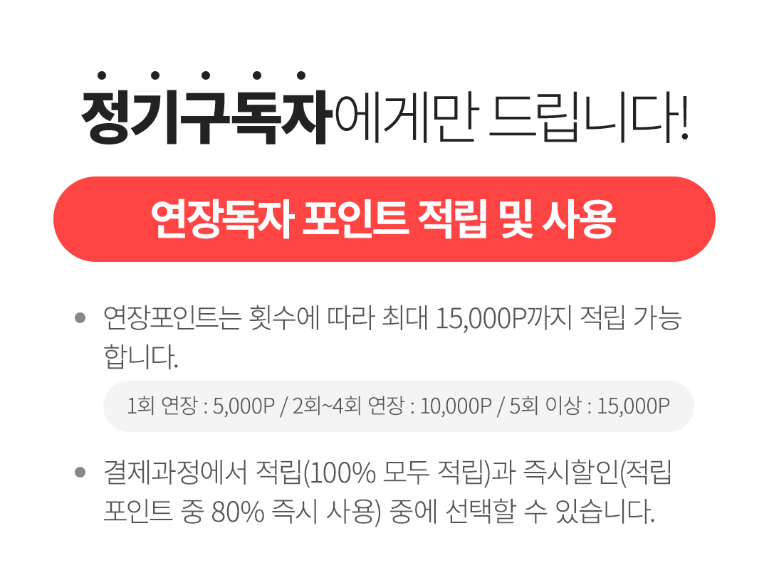 정기구독자에게만 드립니다! 1.정기구독자 기본 선물 - 정기구독센터에서 구매하시는 분들께 선물을 드립니다. - 결제과정에서 선택할 수 있습니다. (택 1) 2.연장독자 포인트 적립 및 사용 - 연장포인트는 횟수에 따라 최대 15,000P까지 적립 가능 합니다.(1회 연장 : 5,000P / 2회~4회 연장 : 10,000P / 5회 이상 : 15,000P) - 결제과정에서 적립(100% 모두 적립)과 즉시할인(적립 포인트 중 80% 즉시 사용) 중에 선택할 수 있습니다.