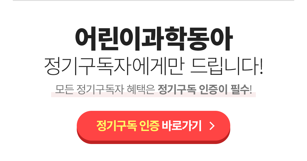 어린이과학동아 정기구독자에게만 드립니다! 모든 정기구독자 혜택은 정기구독 인증이 필수!